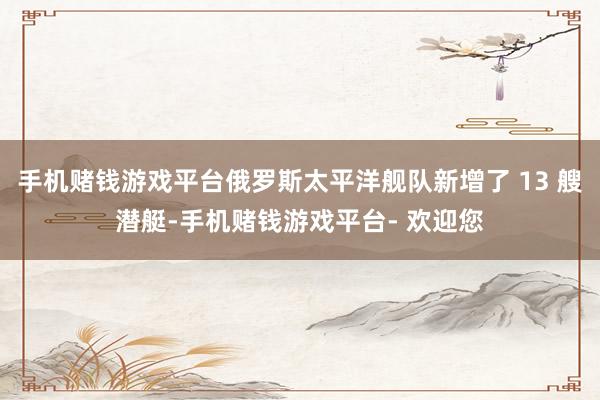 手机赌钱游戏平台俄罗斯太平洋舰队新增了 13 艘潜艇-手机赌钱游戏平台- 欢迎您