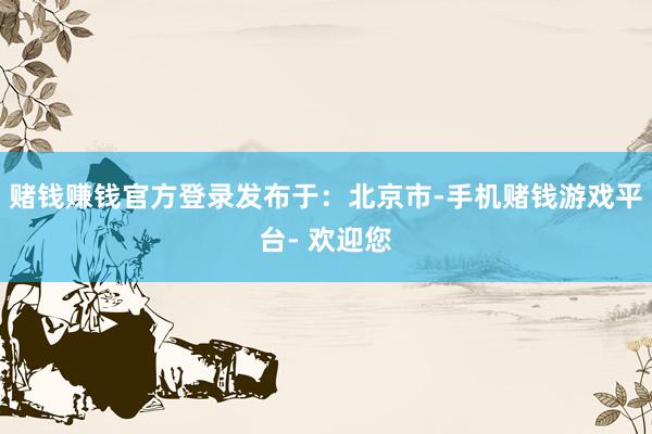 赌钱赚钱官方登录发布于：北京市-手机赌钱游戏平台- 欢迎您