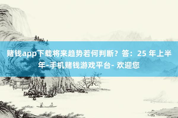 赌钱app下载将来趋势若何判断？答：25 年上半年-手机赌钱游戏平台- 欢迎您