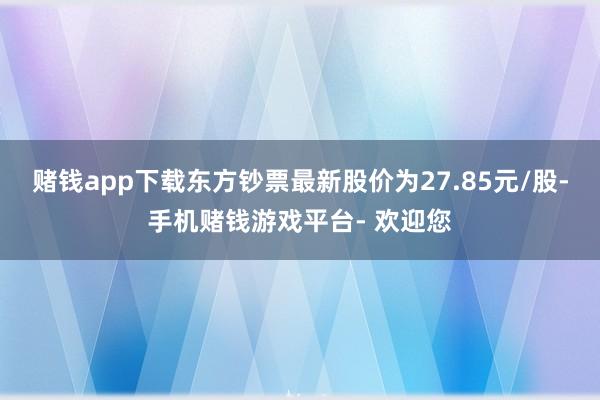 赌钱app下载东方钞票最新股价为27.85元/股-手机赌钱游戏平台- 欢迎您