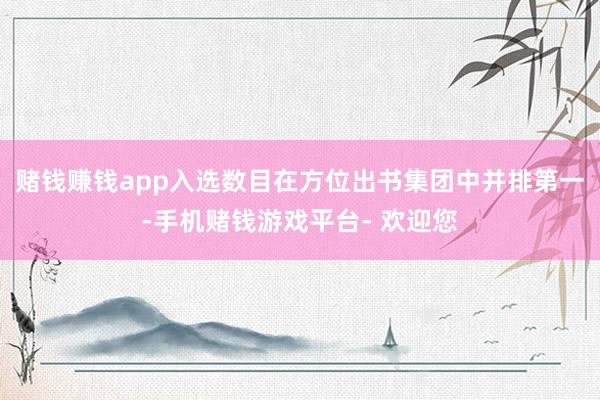 赌钱赚钱app入选数目在方位出书集团中并排第一-手机赌钱游戏平台- 欢迎您