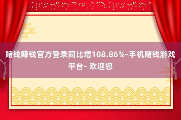 赌钱赚钱官方登录同比增108.86%-手机赌钱游戏平台- 欢迎您