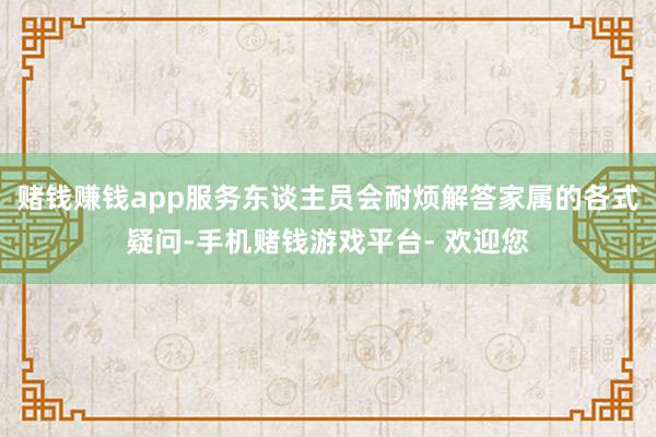 赌钱赚钱app服务东谈主员会耐烦解答家属的各式疑问-手机赌钱游戏平台- 欢迎您