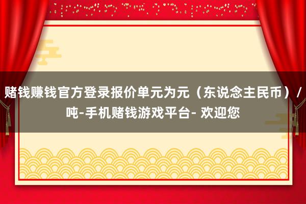 赌钱赚钱官方登录报价单元为元(东说念主民币)/吨-手机赌钱游戏平台- 欢迎您