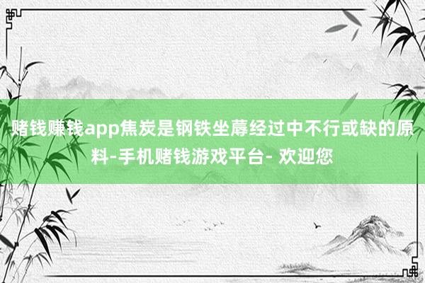 赌钱赚钱app焦炭是钢铁坐蓐经过中不行或缺的原料-手机赌钱游戏平台- 欢迎您