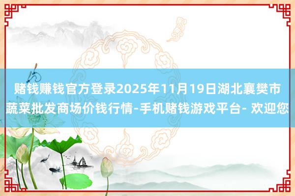 赌钱赚钱官方登录2025年11月19日湖北襄樊市蔬菜批发商场价钱行情-手机赌钱游戏平台- 欢迎您