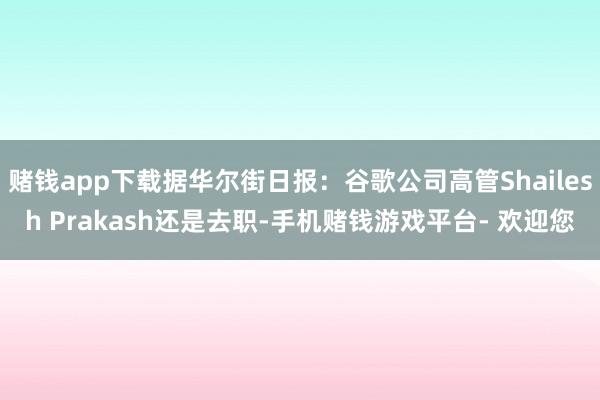 赌钱app下载据华尔街日报:谷歌公司高管Shailesh Prakash还是去职-手机赌钱游戏平台- 欢迎您