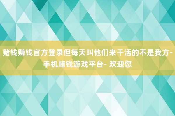 赌钱赚钱官方登录但每天叫他们来干活的不是我方-手机赌钱游戏平台- 欢迎您
