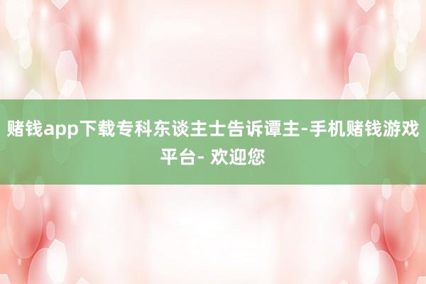 赌钱app下载专科东谈主士告诉谭主-手机赌钱游戏平台- 欢迎您