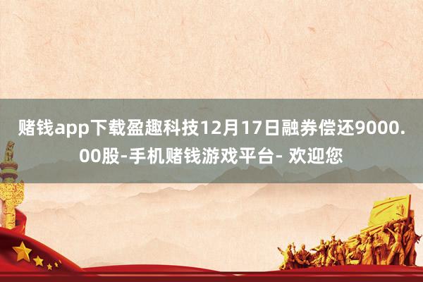 赌钱app下载盈趣科技12月17日融券偿还9000.00股-手机赌钱游戏平台- 欢迎您