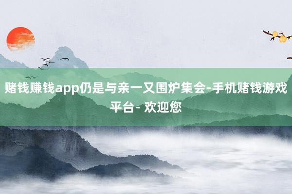 赌钱赚钱app仍是与亲一又围炉集会-手机赌钱游戏平台- 欢迎您