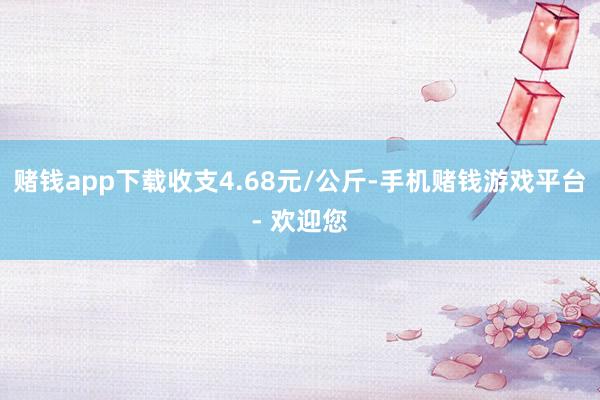 赌钱app下载收支4.68元/公斤-手机赌钱游戏平台- 欢迎您