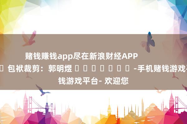 赌钱赚钱app尽在新浪财经APP            						包袱裁剪：郭明煜 							-手机赌钱游戏平台- 欢迎您