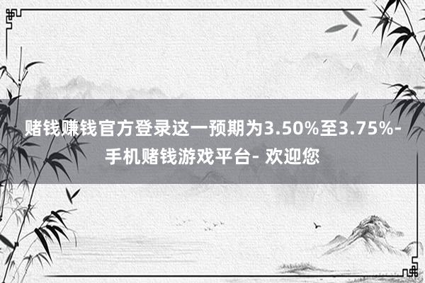 赌钱赚钱官方登录这一预期为3.50%至3.75%-手机赌钱游戏平台- 欢迎您