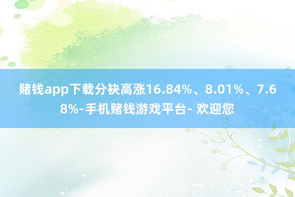 赌钱app下载分袂高涨16.84%、8.01%、7.68%-手机赌钱游戏平台- 欢迎您