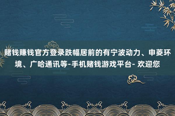 赌钱赚钱官方登录跌幅居前的有宁波动力、申菱环境、广哈通讯等-手机赌钱游戏平台- 欢迎您