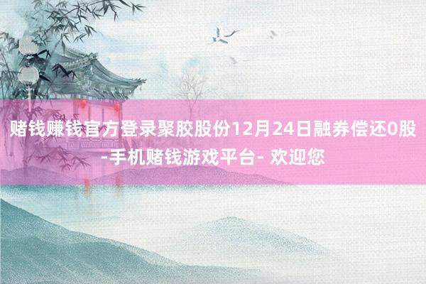 赌钱赚钱官方登录聚胶股份12月24日融券偿还0股-手机赌钱游戏平台- 欢迎您