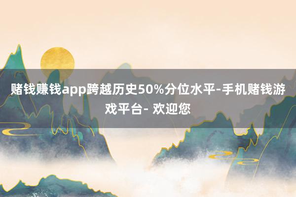 赌钱赚钱app跨越历史50%分位水平-手机赌钱游戏平台- 欢迎您