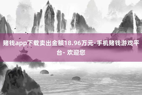 赌钱app下载卖出金额18.96万元-手机赌钱游戏平台- 欢迎您