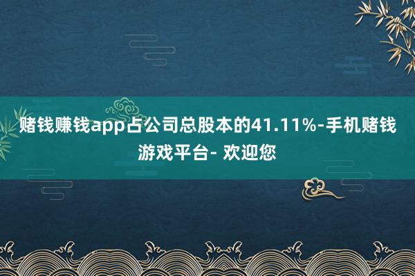 赌钱赚钱app占公司总股本的41.11%-手机赌钱游戏平台- 欢迎您