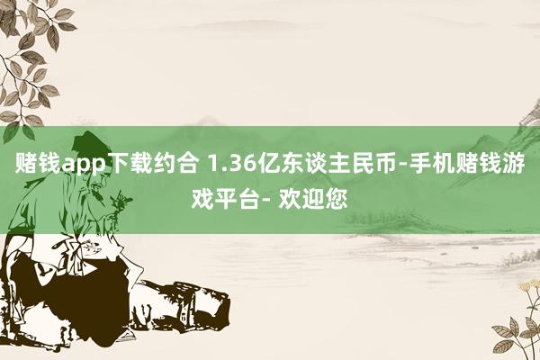 赌钱app下载约合 1.36亿东谈主民币-手机赌钱游戏平台- 欢迎您