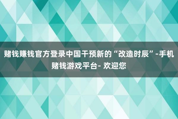 赌钱赚钱官方登录中国干预新的“改造时辰”-手机赌钱游戏平台- 欢迎您
