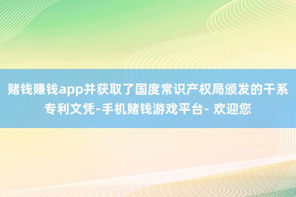 赌钱赚钱app并获取了国度常识产权局颁发的干系专利文凭-手机赌钱游戏平台- 欢迎您