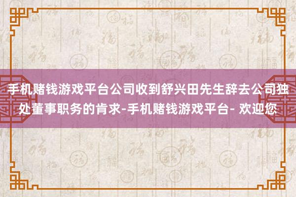 手机赌钱游戏平台公司收到舒兴田先生辞去公司独处董事职务的肯求-手机赌钱游戏平台- 欢迎您