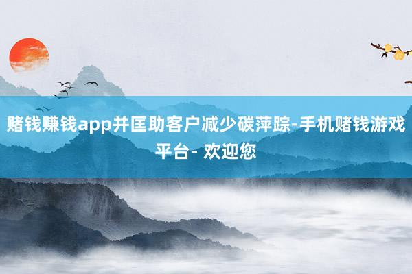 赌钱赚钱app并匡助客户减少碳萍踪-手机赌钱游戏平台- 欢迎您