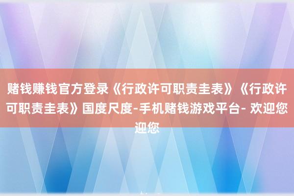 赌钱赚钱官方登录《行政许可职责圭表》《行政许可职责圭表》国度尺度-手机赌钱游戏平台- 欢迎您